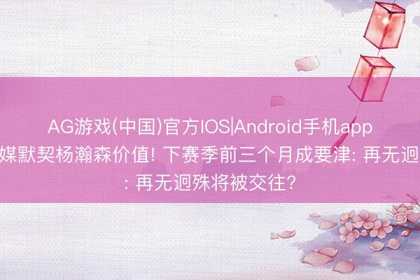 AG游戏(中国)官方IOS|Android手机app下载 好意思媒默契杨瀚森价值! 下赛季前三个月成要津: 再无迥殊将被交往?