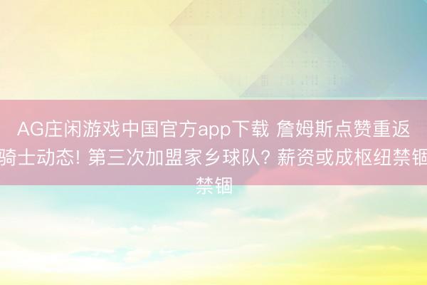 AG庄闲游戏中国官方app下载 詹姆斯点赞重返骑士动态! 第三次加盟家乡球队? 薪资或成枢纽禁锢