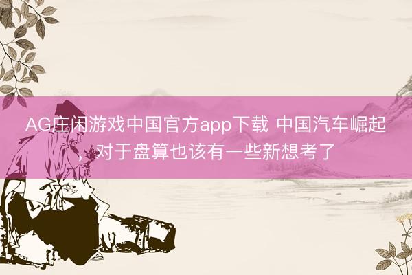 AG庄闲游戏中国官方app下载 中国汽车崛起，对于盘算也该有一些新想考了