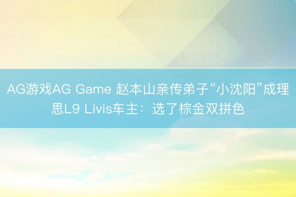 AG游戏AG Game 赵本山亲传弟子“小沈阳”成理思L9 Livis车主：选了棕金双拼色