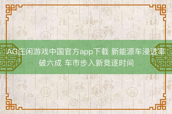 AG庄闲游戏中国官方app下载 新能源车浸透率破六成 车市步入新竞逐时间