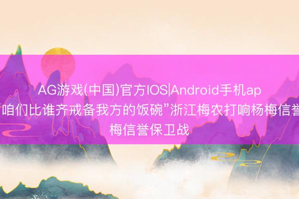 AG游戏(中国)官方IOS|Android手机app下载 “咱们比谁齐戒备我方的饭碗”浙江梅农打响杨梅信誉保卫战