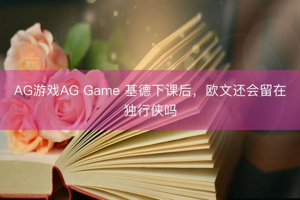 AG游戏AG Game 基德下课后，欧文还会留在独行侠吗