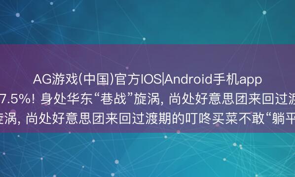 AG游戏(中国)官方IOS|Android手机app下载 一季度营收同比增长7.5%! 身处华东“巷战”旋涡， 尚处好意思团来回过渡期的叮咚买菜不敢“躺平”