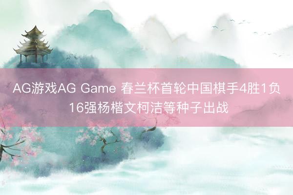 AG游戏AG Game 春兰杯首轮中国棋手4胜1负 16强杨楷文柯洁等种子出战