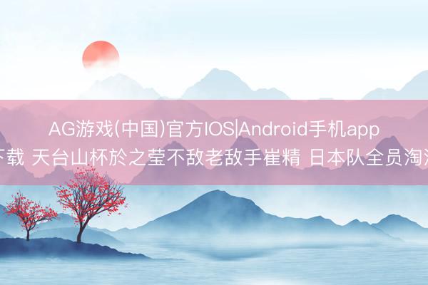 AG游戏(中国)官方IOS|Android手机app下载 天台山杯於之莹不敌老敌手崔精 日本队全员淘汰