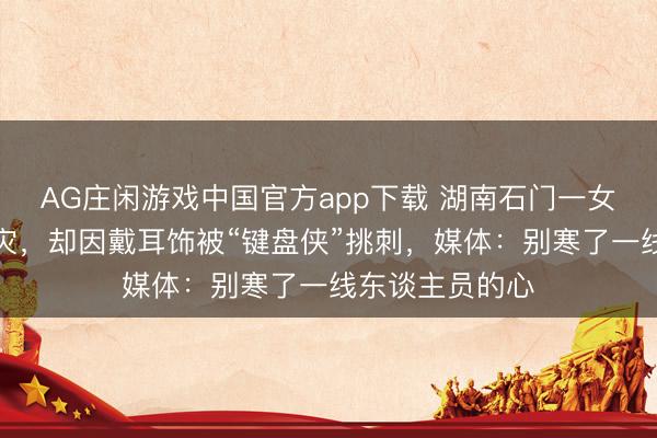 AG庄闲游戏中国官方app下载 湖南石门一女村支书带病抗灾，却因戴耳饰被“键盘侠”挑刺，媒体：别寒了一线东谈主员的心