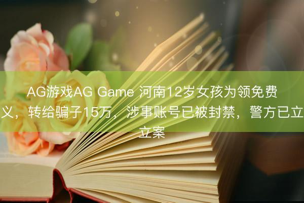 AG游戏AG Game 河南12岁女孩为领免费演义，转给骗子15万，涉事账号已被封禁，警方已立案