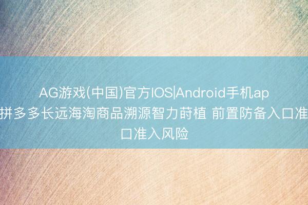 AG游戏(中国)官方IOS|Android手机app下载 拼多多长远海淘商品溯源智力莳植 前置防备入口准入风险