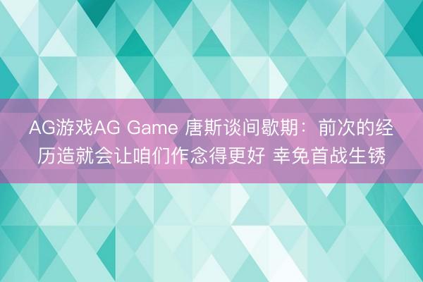 AG游戏AG Game 唐斯谈间歇期：前次的经历造就会让咱们作念得更好 幸免首战生锈