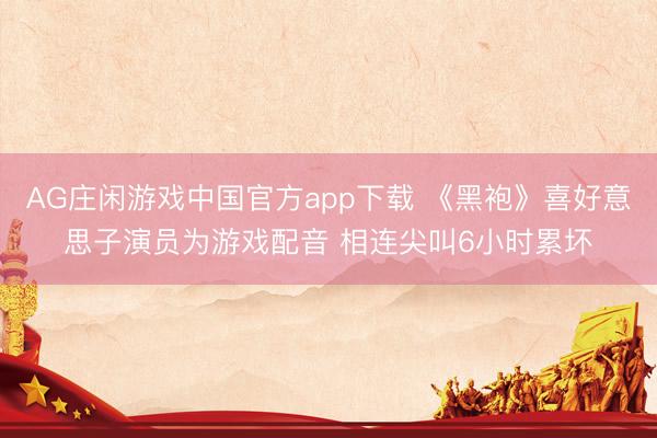 AG庄闲游戏中国官方app下载 《黑袍》喜好意思子演员为游戏配音 相连尖叫6小时累坏