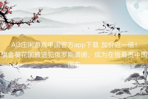 AG庄闲游戏中国官方app下载 加价近一倍！红旗金葵花国雅进犯俄罗斯阛阓，成为在俄最贵中国车