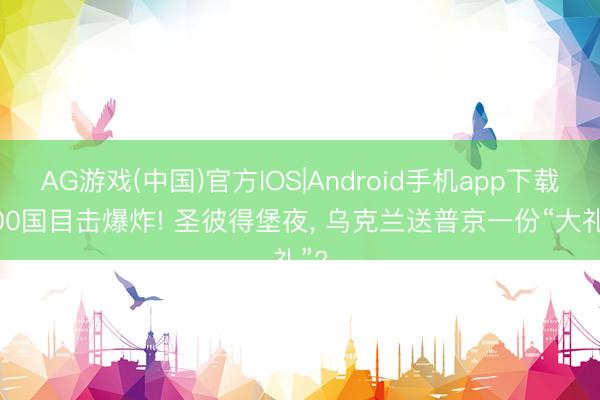 AG游戏(中国)官方IOS|Android手机app下载 100国目击爆炸! 圣彼得堡夜， 乌克兰送普京一份“大礼”?