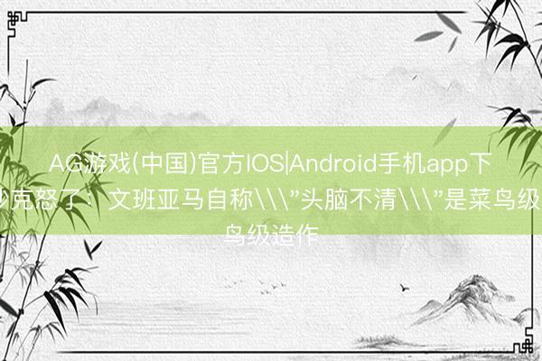 AG游戏(中国)官方IOS|Android手机app下载 沙克怒了:文班亚马自称\