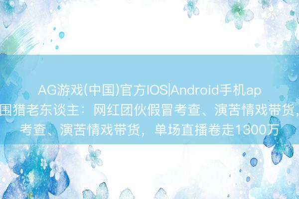 AG游戏(中国)官方IOS|Android手机app下载 直播间“脚本杀”围猎老东谈主：网红团伙假冒考查、演苦情戏带货，单场直播卷走1300万