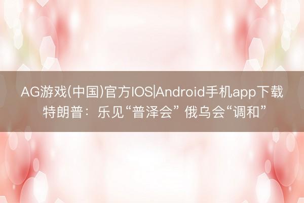 AG游戏(中国)官方IOS|Android手机app下载 特朗普：乐见“普泽会” 俄乌会“调和”