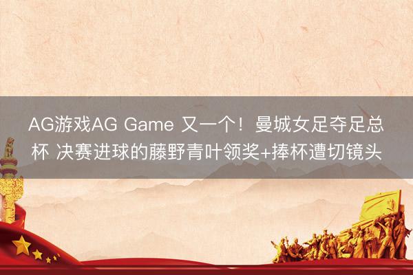 AG游戏AG Game 又一个！曼城女足夺足总杯 决赛进球的藤野青叶领奖+捧杯遭切镜头