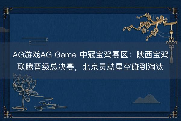 AG游戏AG Game 中冠宝鸡赛区：陕西宝鸡联腾晋级总决赛，北京灵动星空碰到淘汰