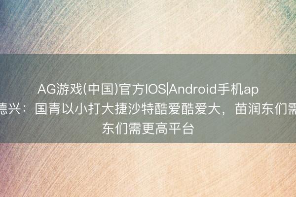 AG游戏(中国)官方IOS|Android手机app下载 马德兴：国青以小打大捷沙特酷爱酷爱大，苗润东们需更高平台