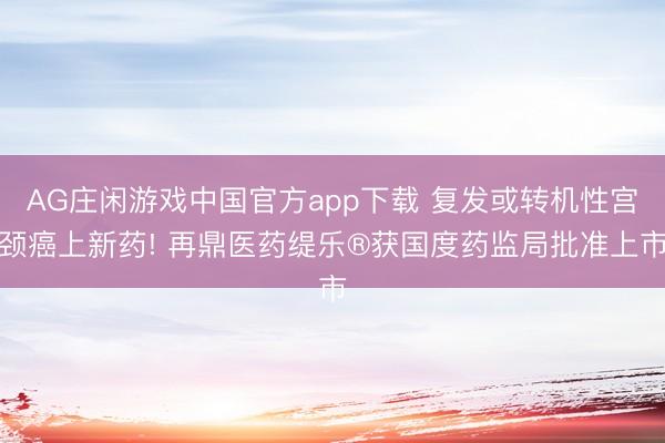 AG庄闲游戏中国官方app下载 复发或转机性宫颈癌上新药! 再鼎医药缇乐®获国度药监局批准上市