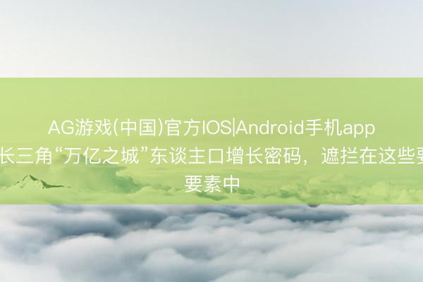 AG游戏(中国)官方IOS|Android手机app下载 长三角“万亿之城”东谈主口增长密码，遮拦在这些要素中