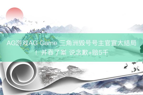 AG游戏AG Game 三角洲毁号号主官宣大结局！并吞了案 说念歉+赔5千