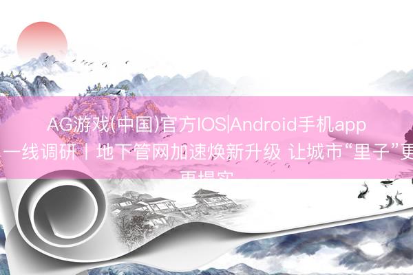 AG游戏(中国)官方IOS|Android手机app下载 一线调研丨地下管网加速焕新升级 让城市“里子”更塌实