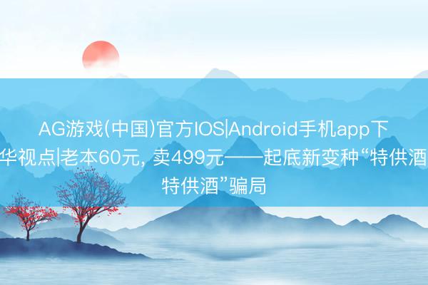 AG游戏(中国)官方IOS|Android手机app下载 新华视点|老本60元， 卖499元——起底新变种“特供酒”骗局