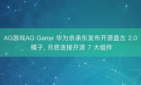 AG游戏AG Game 华为余承东发布开源盘古 2.0 模子， 月底连接开源 7 大组件