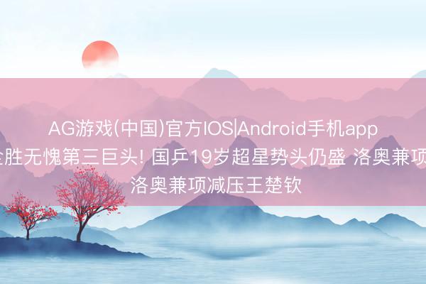 AG游戏(中国)官方IOS|Android手机app下载 三线全胜无愧第三巨头! 国乒19岁超星势头仍盛 洛奥兼项减压王楚钦