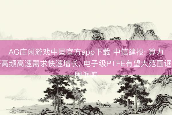 AG庄闲游戏中国官方app下载 中信建投: 算力等高频高速需求快速增长， 电子级PTFE有望大范围诓骗