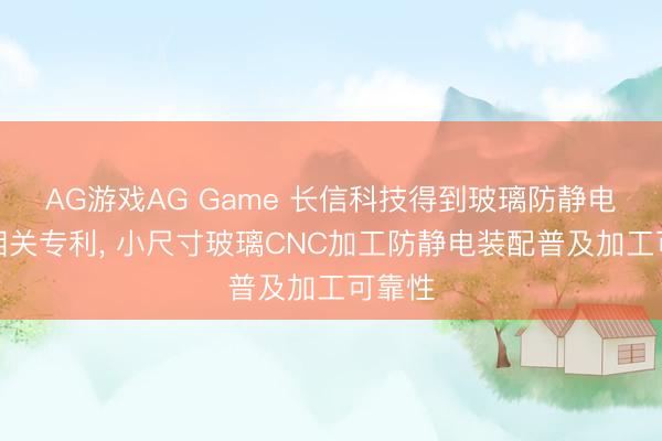 AG游戏AG Game 长信科技得到玻璃防静电装配相关专利， 小尺寸玻璃CNC加工防静电装配普及加工可靠性