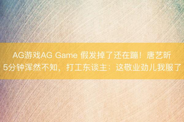 AG游戏AG Game 假发掉了还在蹦！唐艺昕5分钟浑然不知，打工东谈主：这敬业劲儿我服了