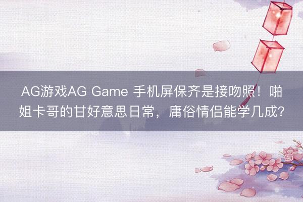 AG游戏AG Game 手机屏保齐是接吻照！啪姐卡哥的甘好意思日常，庸俗情侣能学几成？