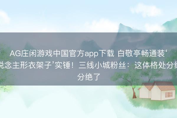 AG庄闲游戏中国官方app下载 白敬亭畅通装‘东说念主形衣架子’实锤！三线小城粉丝：这体格处分绝了