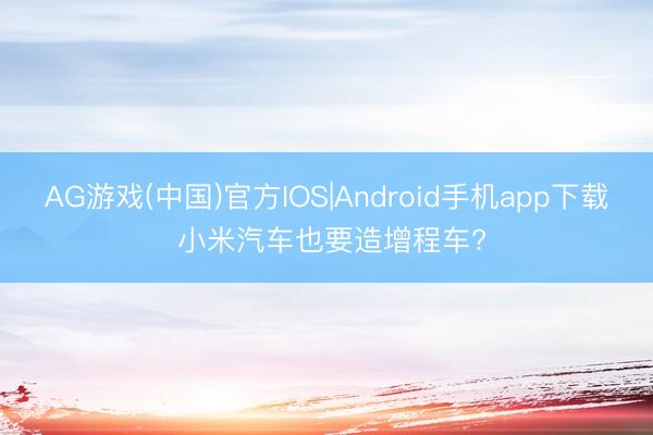 AG游戏(中国)官方IOS|Android手机app下载 小米汽车也要造增程车?