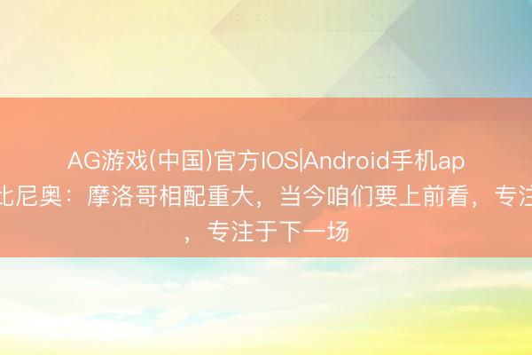 AG游戏(中国)官方IOS|Android手机app下载 法比尼奥：摩洛哥相配重大，当今咱们要上前看，专注于下一场