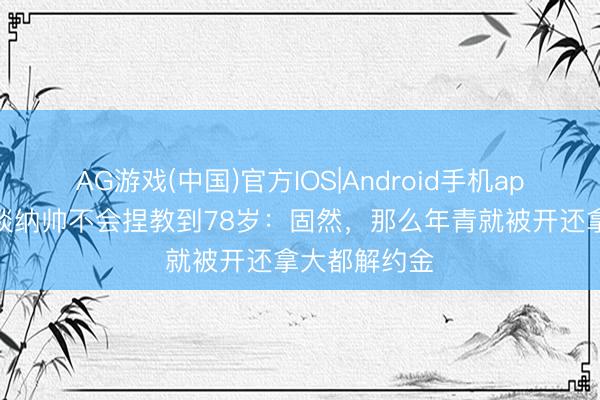 AG游戏(中国)官方IOS|Android手机app下载 艾帅谈纳帅不会捏教到78岁：固然，那么年青就被开还拿大都解约金