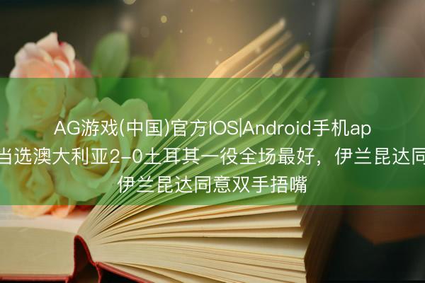 AG游戏(中国)官方IOS|Android手机app下载 得知当选澳大利亚2-0土耳其一役全场最好，伊兰昆达同意双手捂嘴