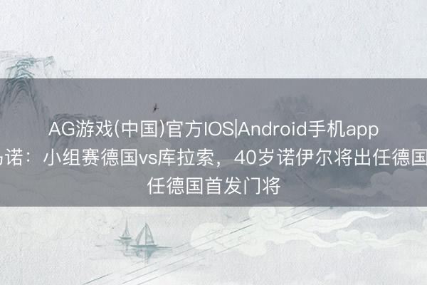 AG游戏(中国)官方IOS|Android手机app下载 罗马诺：小组赛德国vs库拉索，40岁诺伊尔将出任德国首发门将