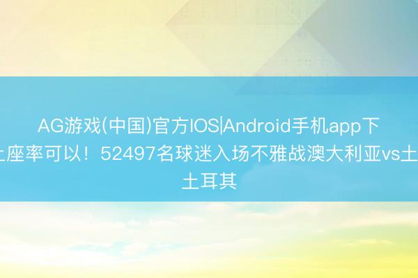 AG游戏(中国)官方IOS|Android手机app下载 上座率可以！52497名球迷入场不雅战澳大利亚vs土耳其