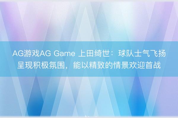AG游戏AG Game 上田绮世：球队士气飞扬呈现积极氛围，能以精致的情景欢迎首战