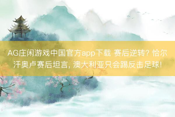 AG庄闲游戏中国官方app下载 赛后逆转? 恰尔汗奥卢赛后坦言， 澳大利亚只会踢反击足球!