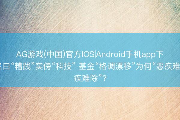 AG游戏(中国)官方IOS|Android手机app下载 名曰“糟践”实傍“科技” 基金“格调漂移”为何“恶疾难除”?