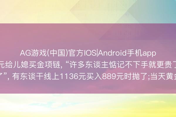 AG游戏(中国)官方IOS|Android手机app下载 大妈“抄底”花11万元给儿媳买金项链， “许多东谈主惦记不下手就更贵了”， 有东谈干线上1136元买入889元时抛了;当天黄金大涨， 金饰价重返1300元