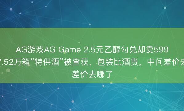 AG游戏AG Game 2.5元乙醇勾兑却卖599元！7.52万箱“特供酒”被查获，包装比酒贵，中间差价去哪了