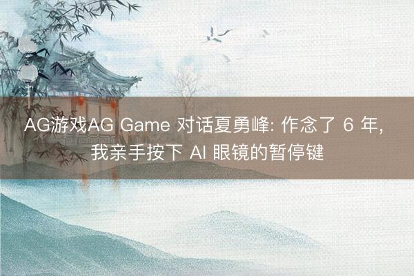 AG游戏AG Game 对话夏勇峰: 作念了 6 年， 我亲手按下 AI 眼镜的暂停键