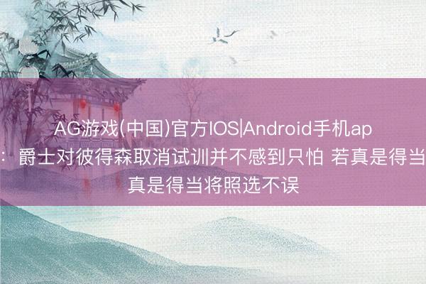 AG游戏(中国)官方IOS|Android手机app下载 队记：爵士对彼得森取消试训并不感到只怕 若真是得当将照选不误