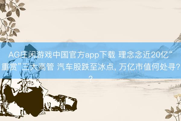 AG庄闲游戏中国官方app下载 理念念近20亿“重赏”三大高管 汽车股跌至冰点, 万亿市值何处寻?