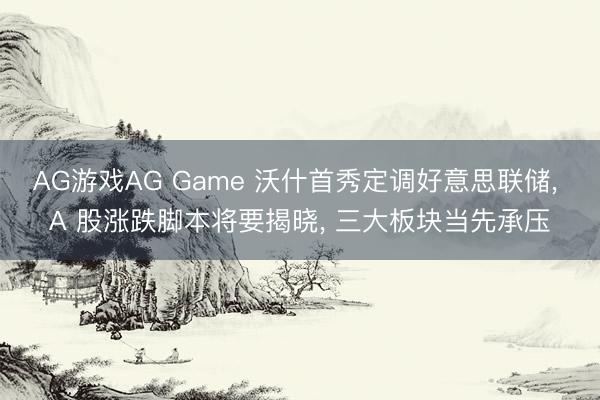 AG游戏AG Game 沃什首秀定调好意思联储， A 股涨跌脚本将要揭晓， 三大板块当先承压